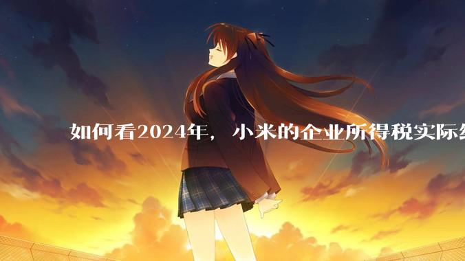 如何看2024年，小米的企业所得税实际纳税额超过华为？