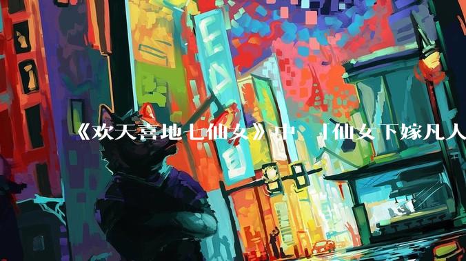 《欢天喜地七仙女》中 「仙女下嫁凡人」 的设定，在今天是否过时？