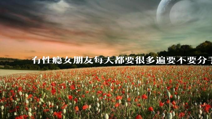 有性瘾女朋友每天都要很多遍要不要分手?