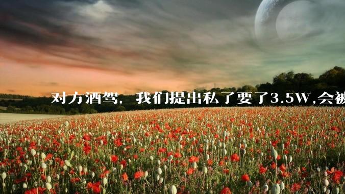 对方酒驾，我们提出私了要了3.5W,会被认为敲诈勒索吗？
