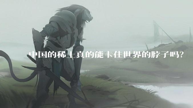 中国的稀土真的能卡住世界的脖子吗？