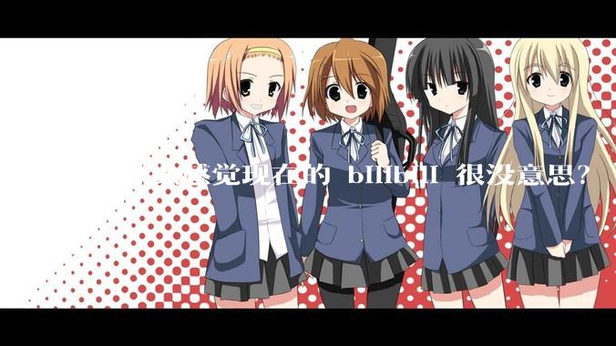 为什么感觉现在的 bilibili 很没意思？