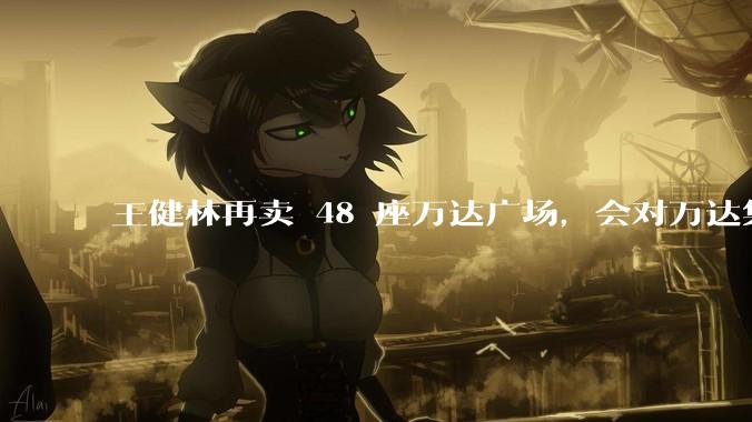 王健林再卖 48 座万达广场，会对万达集团带来哪些影响？目前万达面临怎样的困境？