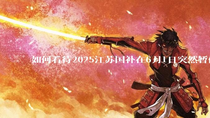 如何看待2025江苏国补在6月1日突然暂停下线？