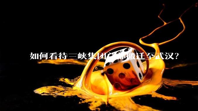 如何看待三峡集团总部搬迁至武汉？