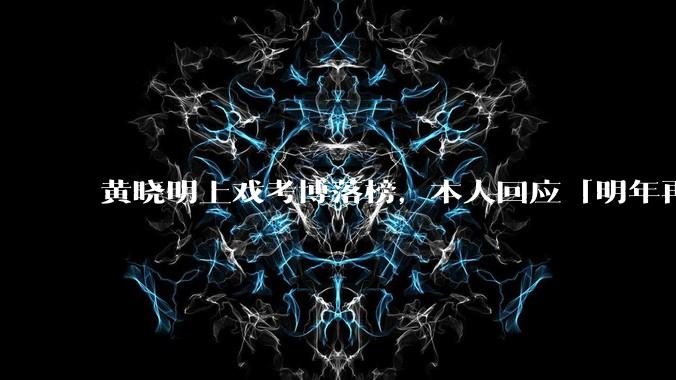 黄晓明上戏考博落榜，本人回应「明年再战」，怎样看明星对高学历的追求？上戏博士有多难考？